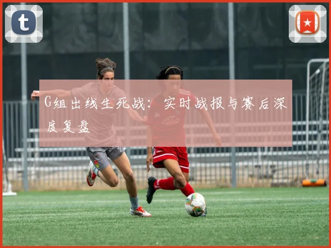 G组出线生死战：实时战报与赛后深度复盘
