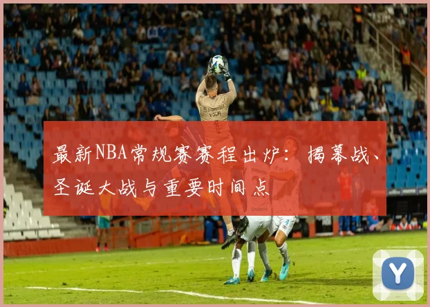 最新NBA常规赛赛程出炉：揭幕战、圣诞大战与重要时间点