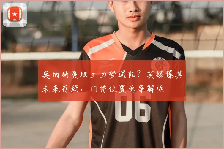 奥纳纳曼联主力梦遇阻？英媒曝其未来存疑，门将位置竞争解读