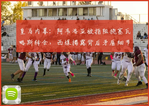 皇马内幕：阿韦洛亚被指阻挠塞瓦略斯转会，西媒揭露背后矛盾细节