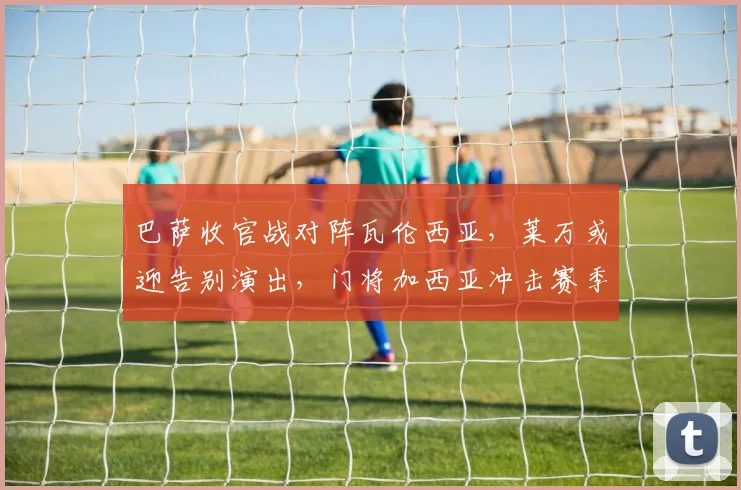 巴萨收官战对阵瓦伦西亚，莱万或迎告别演出，门将加西亚冲击赛季最佳荣誉