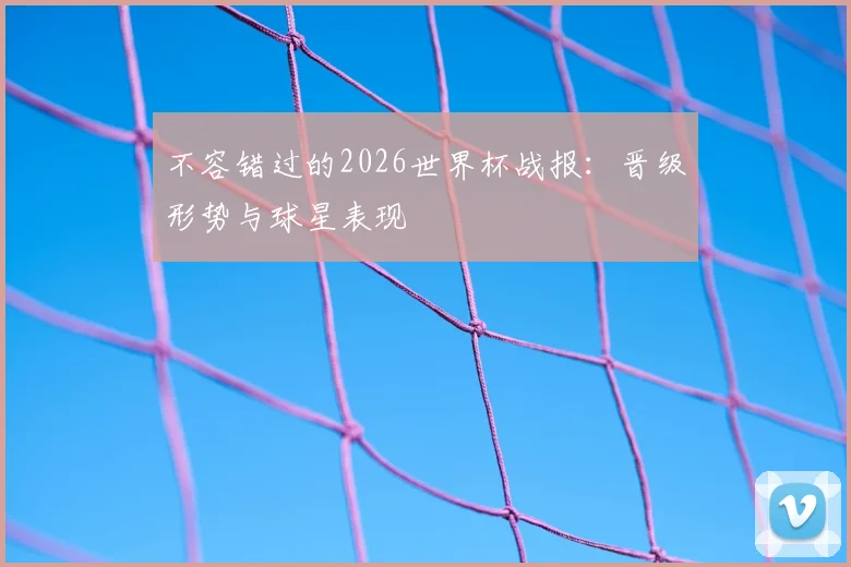 不容错过的2026世界杯战报：晋级形势与球星表现