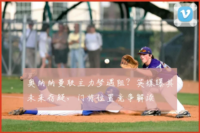 奥纳纳曼联主力梦遇阻？英媒曝其未来存疑，门将位置竞争解读
