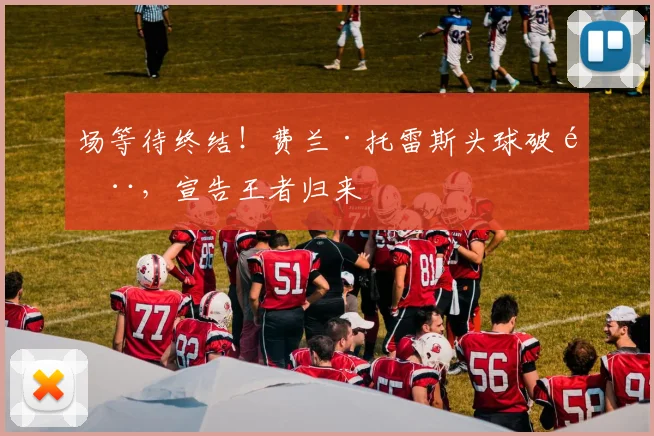 场等待终结！费兰·托雷斯头球破门，宣告王者归来
