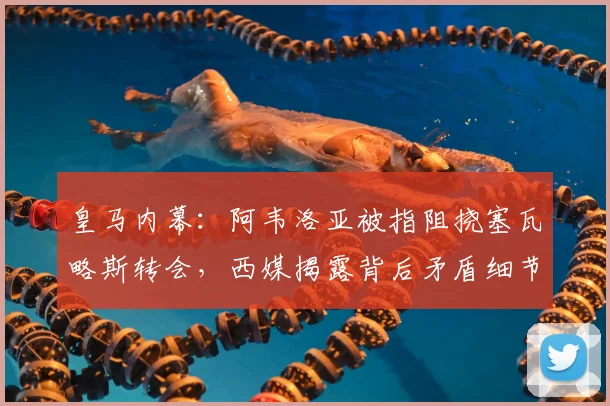 皇马内幕：阿韦洛亚被指阻挠塞瓦略斯转会，西媒揭露背后矛盾细节